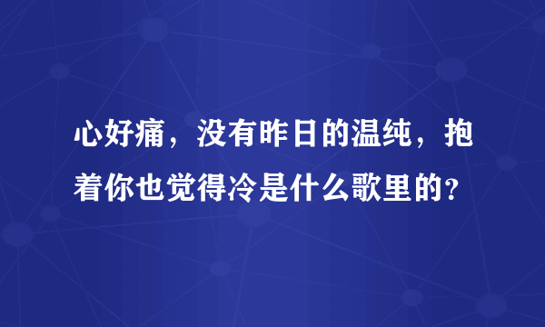 心好痛，没有昨日的温纯，抱着你也觉得冷是什么歌里的？