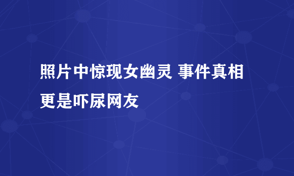 照片中惊现女幽灵 事件真相更是吓尿网友