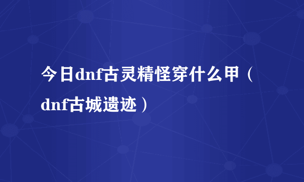 今日dnf古灵精怪穿什么甲（dnf古城遗迹）