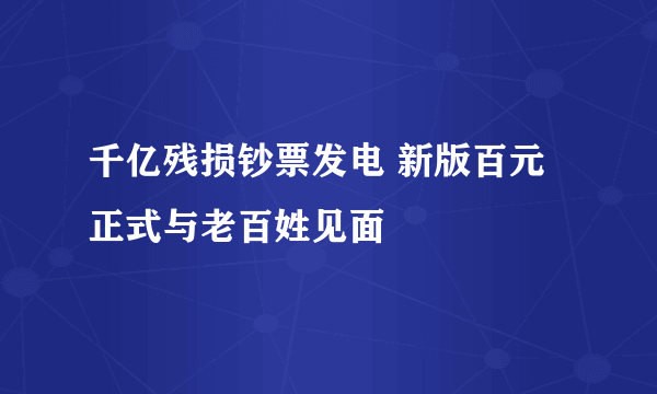 千亿残损钞票发电 新版百元正式与老百姓见面