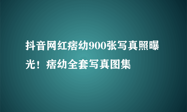 抖音网红痞幼900张写真照曝光！痞幼全套写真图集