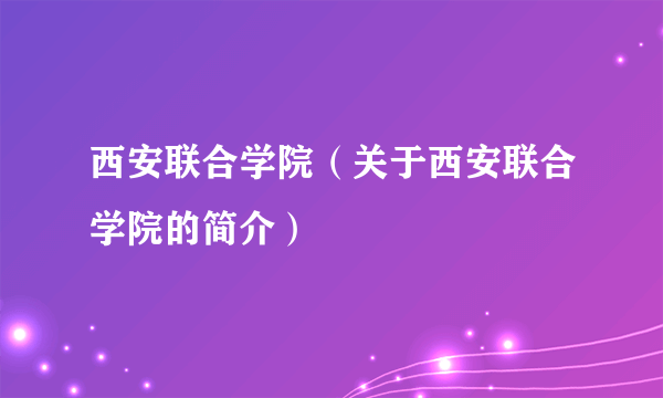 西安联合学院（关于西安联合学院的简介）