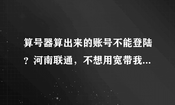 算号器算出来的账号不能登陆？河南联通，不想用宽带我世界了。怎么办啊