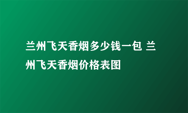 兰州飞天香烟多少钱一包 兰州飞天香烟价格表图