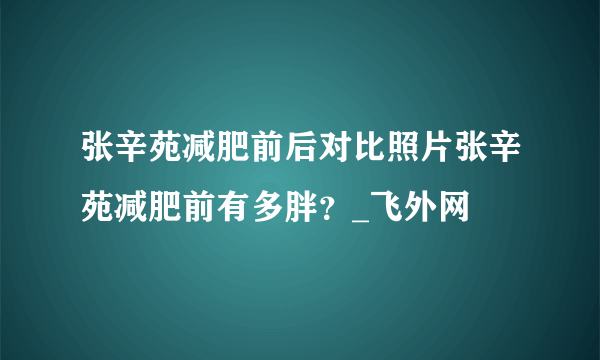 张辛苑减肥前后对比照片张辛苑减肥前有多胖？_飞外网