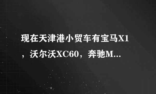 现在天津港小贸车有宝马X1，沃尔沃XC60，奔驰ML350和奥迪Q5的吗？谢谢了，大神帮忙啊