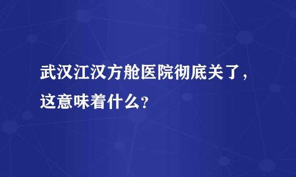 武汉江汉方舱医院彻底关了，这意味着什么？