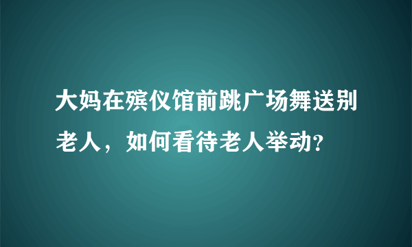 大妈在殡仪馆前跳广场舞送别老人，如何看待老人举动？