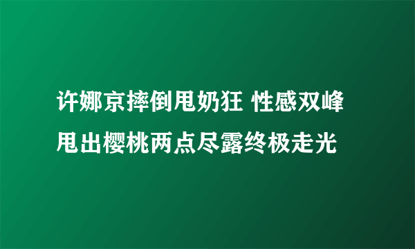 许娜京摔倒甩奶狂 性感双峰甩出樱桃两点尽露终极走光