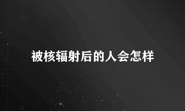 被核辐射后的人会怎样