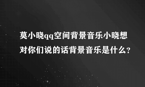 莫小晓qq空间背景音乐小晓想对你们说的话背景音乐是什么？