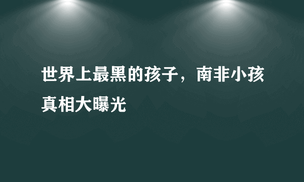 世界上最黑的孩子，南非小孩真相大曝光