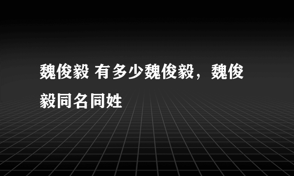 魏俊毅 有多少魏俊毅，魏俊毅同名同姓