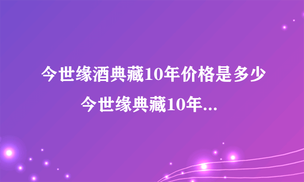 今世缘酒典藏10年价格是多少   今世缘典藏10年怎么辨别真假