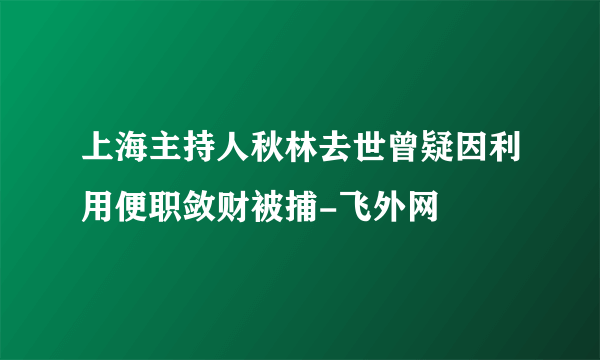 上海主持人秋林去世曾疑因利用便职敛财被捕-飞外网