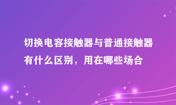 切换电容接触器与普通接触器有什么区别，用在哪些场合