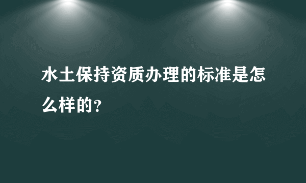 水土保持资质办理的标准是怎么样的？