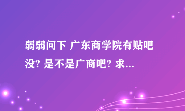 弱弱问下 广东商学院有贴吧没? 是不是广商吧? 求广东商学院贴吧地址阿! 满意我会 分的!!!!!!!!!!!!!!!!!!!