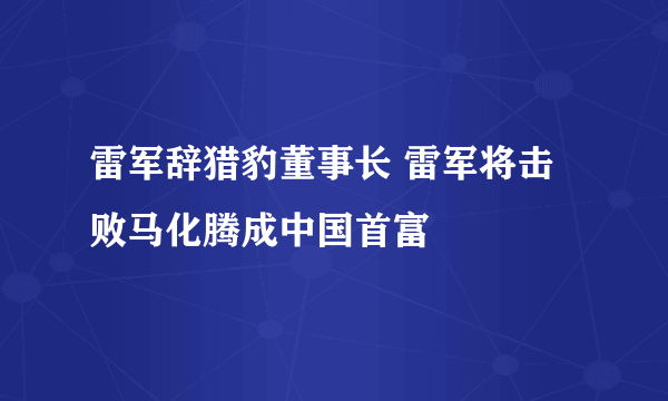 雷军辞猎豹董事长 雷军将击败马化腾成中国首富