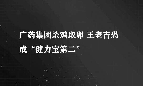 广药集团杀鸡取卵 王老吉恐成“健力宝第二” 