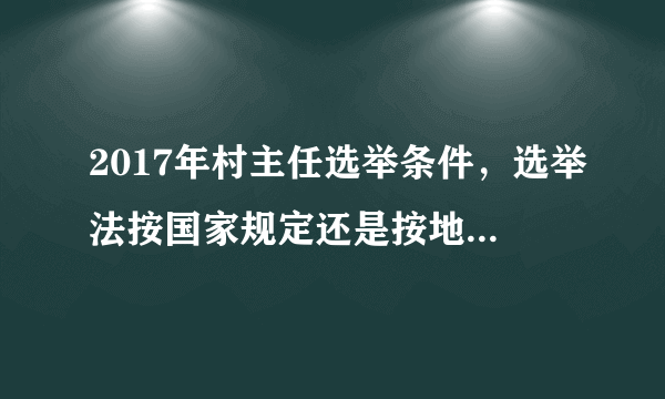 2017年村主任选举条件，选举法按国家规定还是按地方政府规定法律.,..？