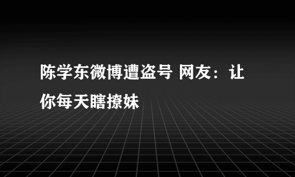 陈学东微博遭盗号 网友：让你每天瞎撩妹