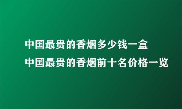 中国最贵的香烟多少钱一盒  中国最贵的香烟前十名价格一览