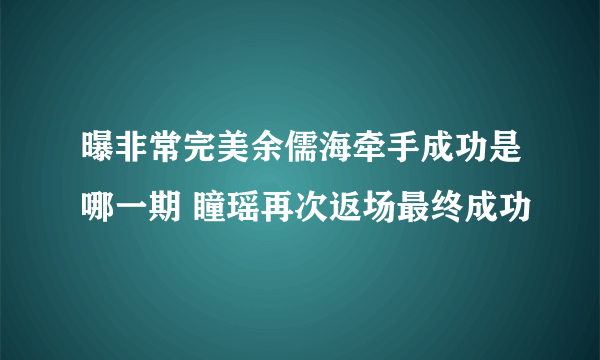 曝非常完美余儒海牵手成功是哪一期 瞳瑶再次返场最终成功