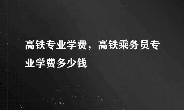 高铁专业学费，高铁乘务员专业学费多少钱