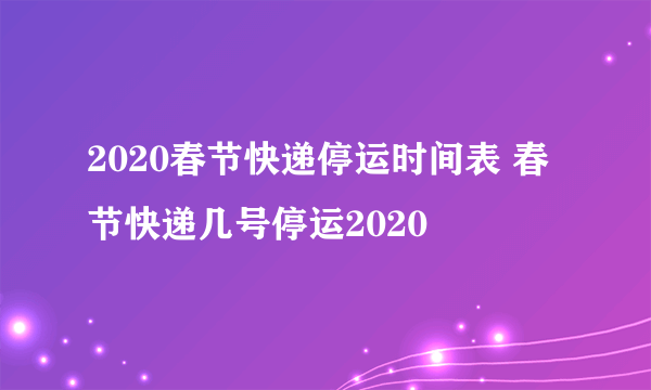 2020春节快递停运时间表 春节快递几号停运2020