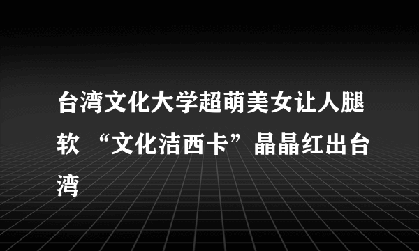 台湾文化大学超萌美女让人腿软 “文化洁西卡”晶晶红出台湾