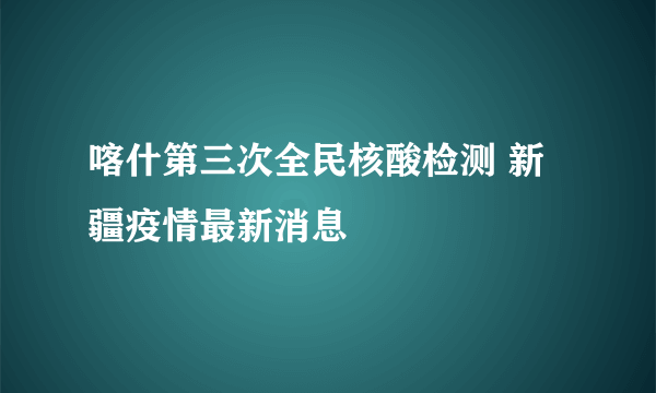 喀什第三次全民核酸检测 新疆疫情最新消息