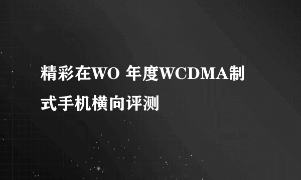 精彩在WO 年度WCDMA制式手机横向评测