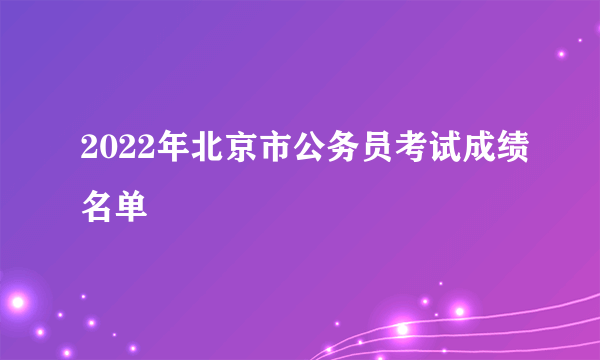 2022年北京市公务员考试成绩名单