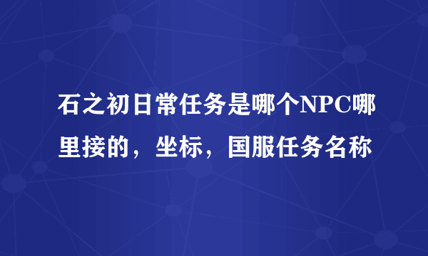 石之初日常任务是哪个NPC哪里接的，坐标，国服任务名称