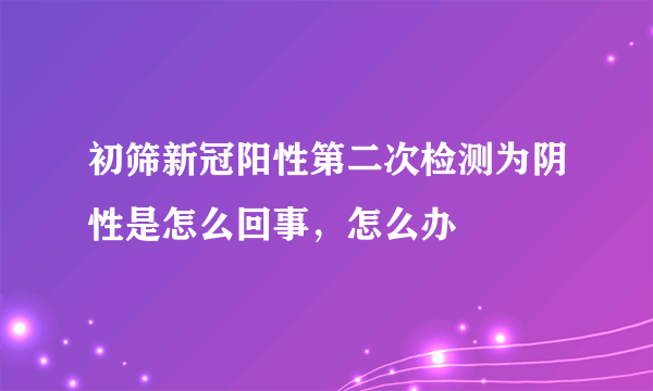 初筛新冠阳性第二次检测为阴性是怎么回事，怎么办