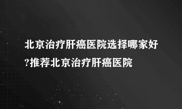 北京治疗肝癌医院选择哪家好?推荐北京治疗肝癌医院