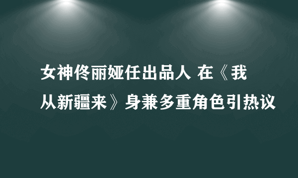 女神佟丽娅任出品人 在《我从新疆来》身兼多重角色引热议