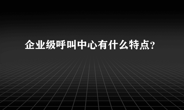 企业级呼叫中心有什么特点？