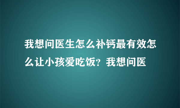 我想问医生怎么补钙最有效怎么让小孩爱吃饭？我想问医