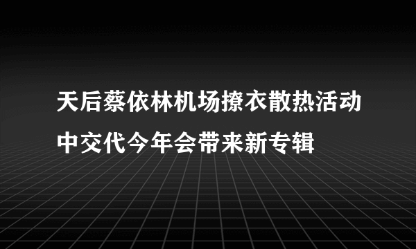 天后蔡依林机场撩衣散热活动中交代今年会带来新专辑