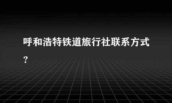 呼和浩特铁道旅行社联系方式？