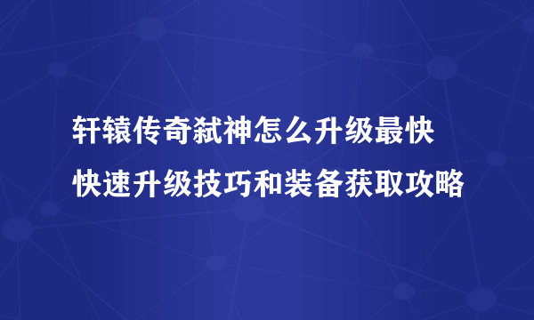 轩辕传奇弑神怎么升级最快 快速升级技巧和装备获取攻略