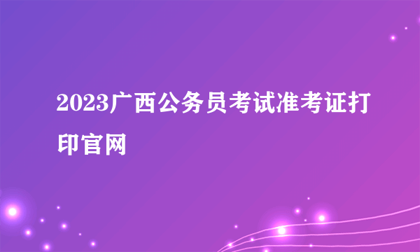 2023广西公务员考试准考证打印官网