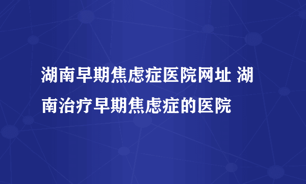 湖南早期焦虑症医院网址 湖南治疗早期焦虑症的医院