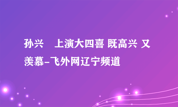 孙兴慜上演大四喜 既高兴 又羡慕-飞外网辽宁频道