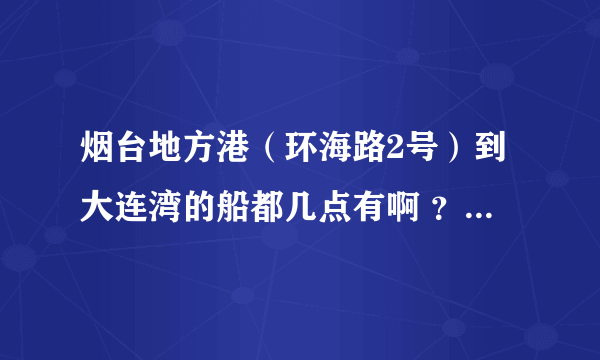 烟台地方港（环海路2号）到大连湾的船都几点有啊 ？急！！！急！！！急！！！