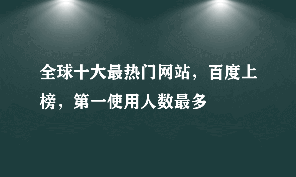 全球十大最热门网站，百度上榜，第一使用人数最多