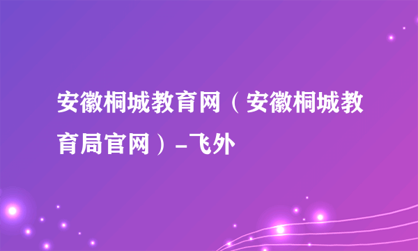 安徽桐城教育网（安徽桐城教育局官网）-飞外