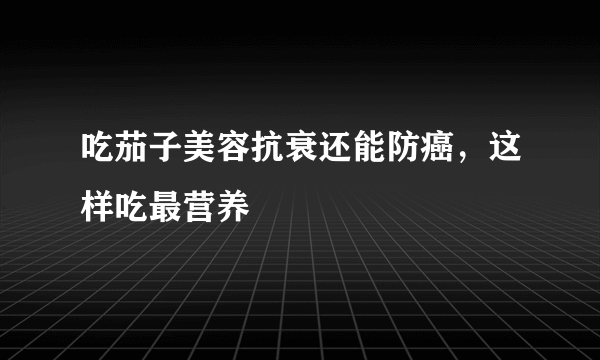 吃茄子美容抗衰还能防癌，这样吃最营养